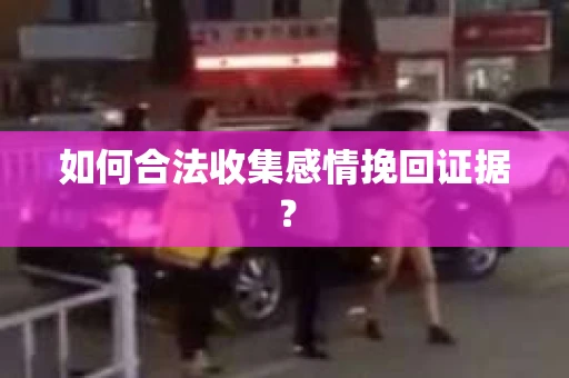 如何合法收集感情挽回证据？