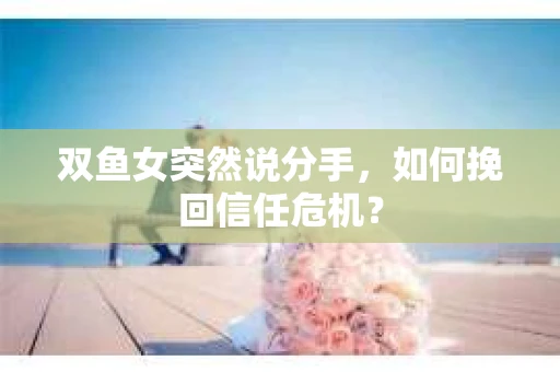 双鱼女突然说分手，如何挽回信任危机？