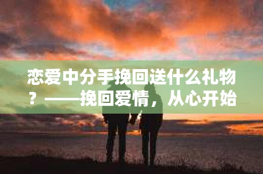 恋爱中分手挽回送什么礼物？——挽回爱情，从心开始