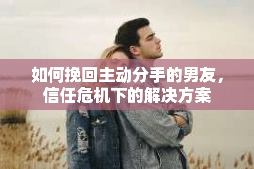 如何挽回主动分手的男友，信任危机下的解决方案