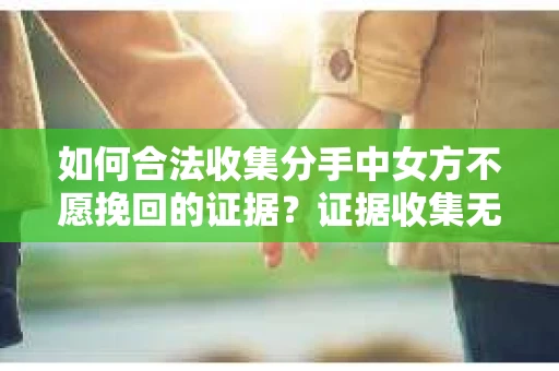 如何合法收集分手中女方不愿挽回的证据？证据收集无效怎么办？