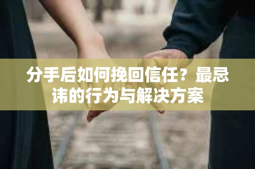分手后如何挽回信任？最忌讳的行为与解决方案