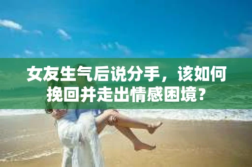 女友生气后说分手，该如何挽回并走出情感困境？