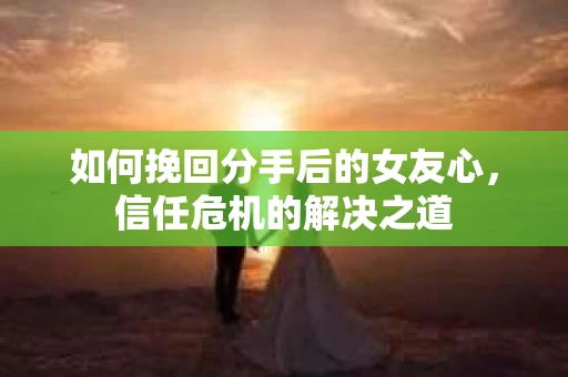 如何挽回分手后的女友心，信任危机的解决之道