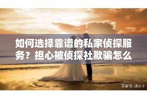 如何选择靠谱的私家侦探服务？担心被侦探社欺骗怎么办？