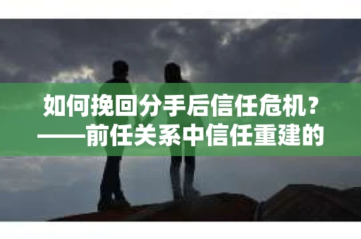 如何挽回分手后信任危机？——前任关系中信任重建的实用指南
