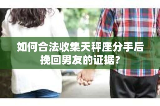如何合法收集天秤座分手后挽回男友的证据？