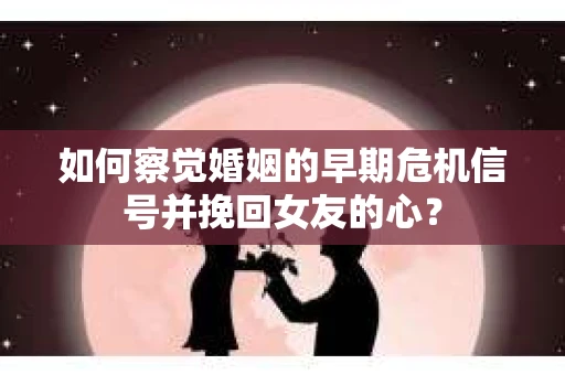 如何察觉婚姻的早期危机信号并挽回女友的心？