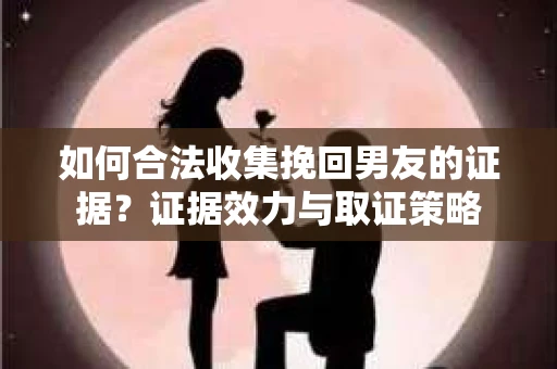 如何合法收集挽回男友的证据？证据效力与取证策略