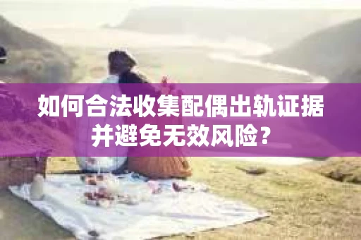 如何合法收集配偶出轨证据并避免无效风险？