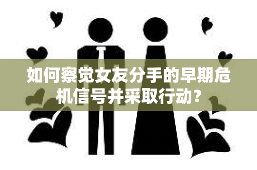 如何察觉女友分手的早期危机信号并采取行动？