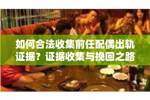 如何合法收集前任配偶出轨证据？证据收集与挽回之路怎么办？