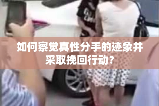 如何察觉真性分手的迹象并采取挽回行动？