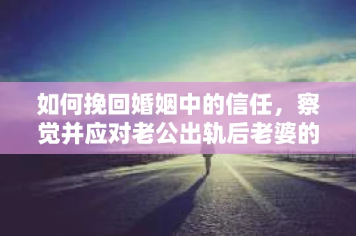 如何挽回婚姻中的信任，察觉并应对老公出轨后老婆的危机信号