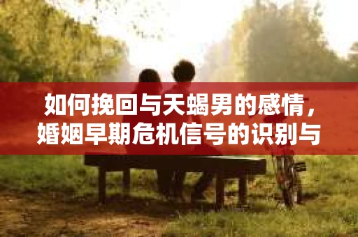 如何挽回与天蝎男的感情，婚姻早期危机信号的识别与应对