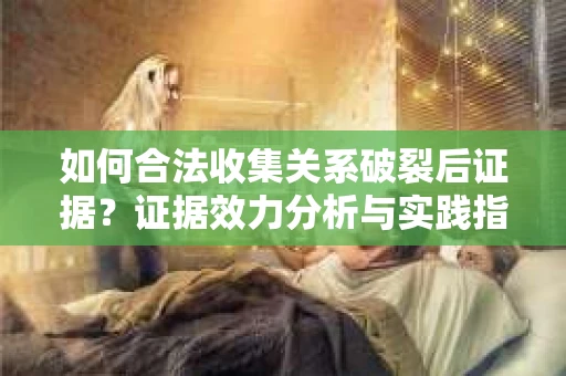 如何合法收集关系破裂后证据？证据效力分析与实践指南