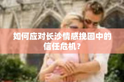 如何应对长沙情感挽回中的信任危机？