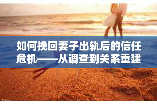 如何挽回妻子出轨后的信任危机——从调查到关系重建的全方位指南