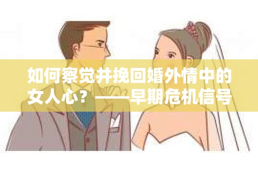 如何察觉并挽回婚外情中的女人心？——早期危机信号与干预策略