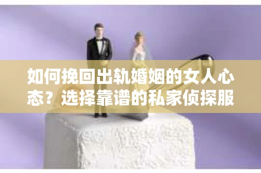 如何挽回出轨婚姻的女人心态？选择靠谱的私家侦探服务指南