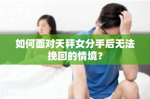如何面对天秤女分手后无法挽回的情境？