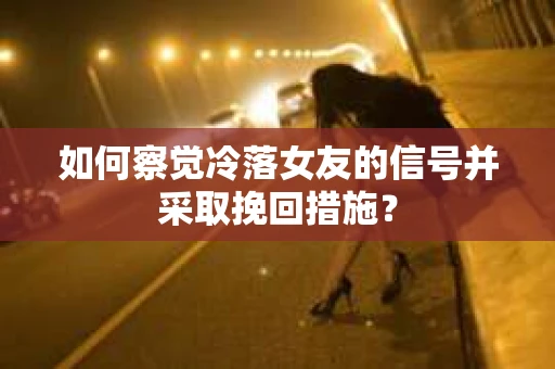 如何察觉冷落女友的信号并采取挽回措施？