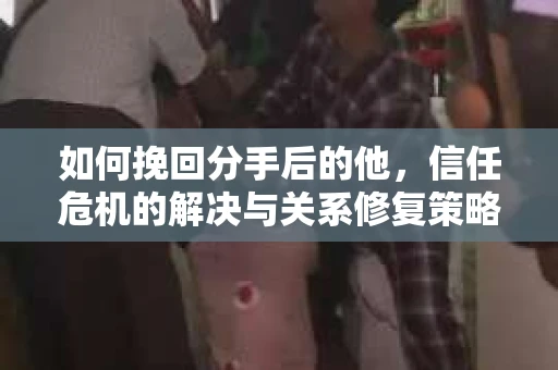 如何挽回分手后的他，信任危机的解决与关系修复策略