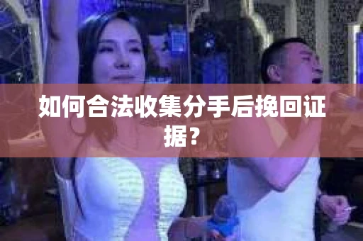 如何合法收集分手后挽回证据？