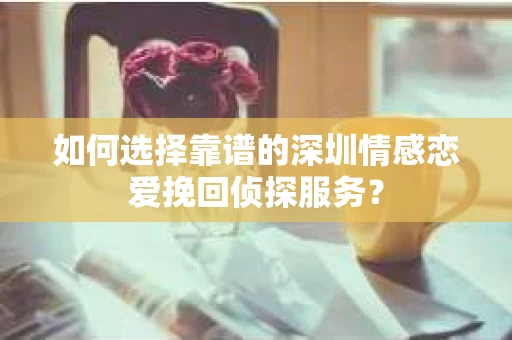 如何选择靠谱的深圳情感恋爱挽回侦探服务？