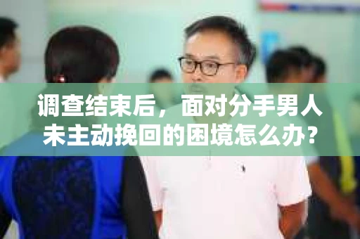 调查结束后，面对分手男人未主动挽回的困境怎么办？