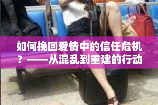 如何挽回爱情中的信任危机?——从混乱到重建的行动指南 如何挽回爱情中的信任危机?——从混乱到重建的行动指南