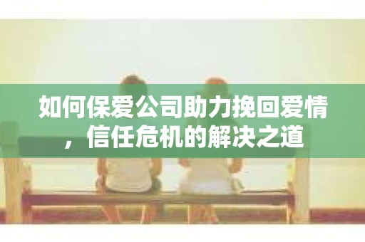 如何保爱公司助力挽回爱情，信任危机的解决之道