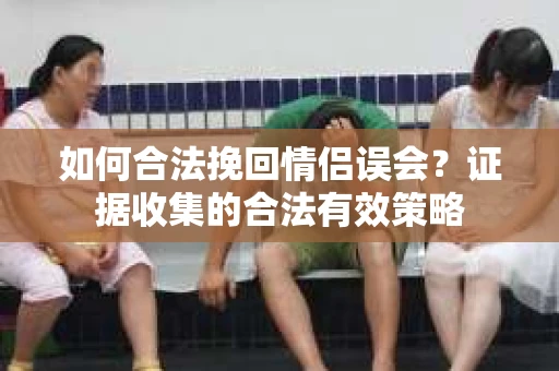 如何合法挽回情侣误会？证据收集的合法有效策略