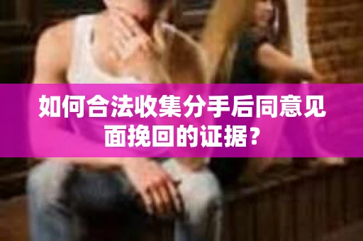 如何合法收集分手后同意见面挽回的证据？