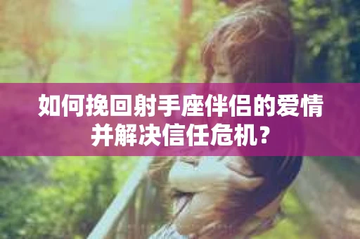 如何挽回射手座伴侣的爱情并解决信任危机？