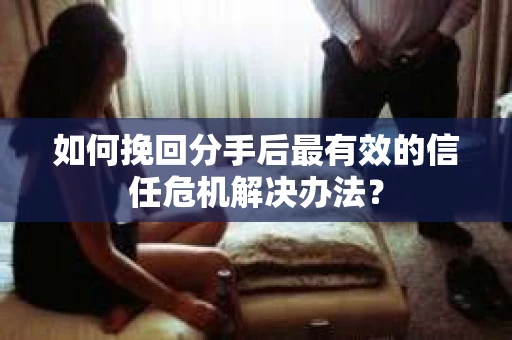 如何挽回分手后最有效的信任危机解决办法？