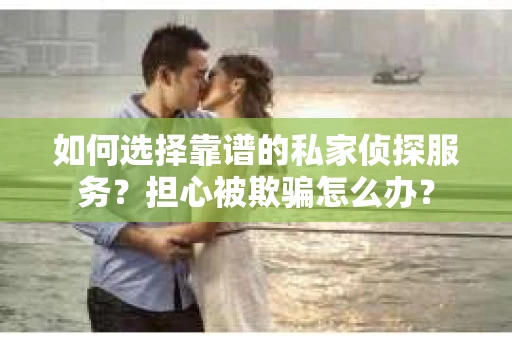 如何选择靠谱的私家侦探服务？担心被欺骗怎么办？