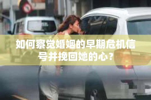 如何察觉婚姻的早期危机信号并挽回她的心？