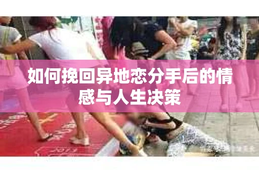 如何挽回异地恋分手后的情感与人生决策