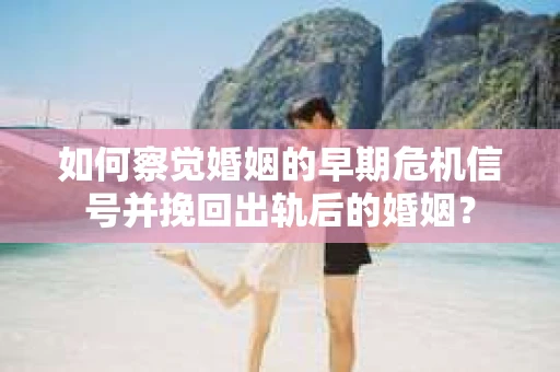 如何察觉婚姻的早期危机信号并挽回出轨后的婚姻？