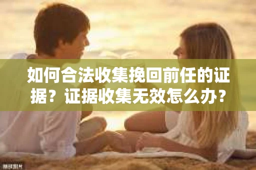 如何合法收集挽回前任的证据？证据收集无效怎么办？