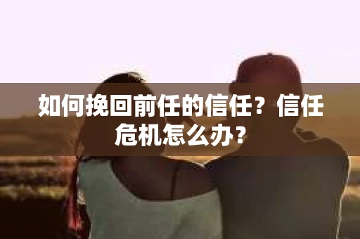 如何挽回前任的信任?信任危机怎么办? 如何挽回前任的信任?信任危机怎么办?