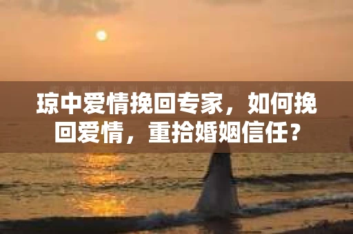 琼中爱情挽回专家，如何挽回爱情，重拾婚姻信任？